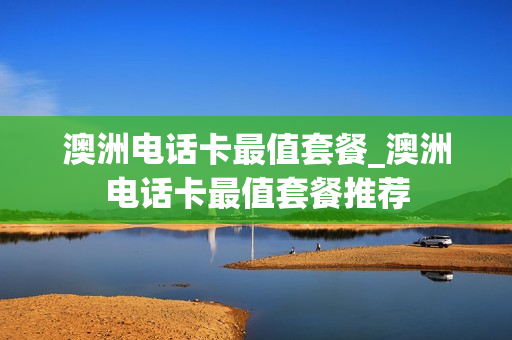 澳洲电话卡最值套餐_澳洲电话卡最值套餐推荐