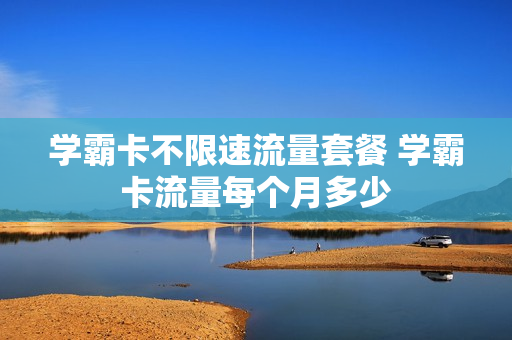 学霸卡不限速流量套餐 学霸卡流量每个月多少