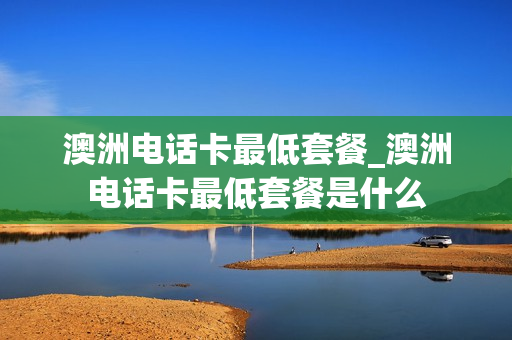 澳洲电话卡最低套餐_澳洲电话卡最低套餐是什么