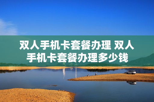 双人手机卡套餐办理 双人手机卡套餐办理多少钱