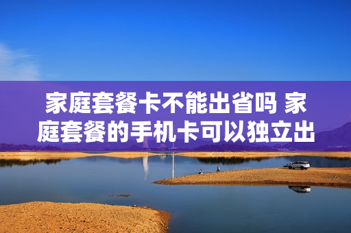 家庭套餐卡不能出省吗 家庭套餐的手机卡可以独立出来吗