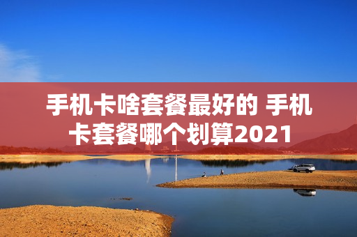 手机卡啥套餐最好的 手机卡套餐哪个划算2021
