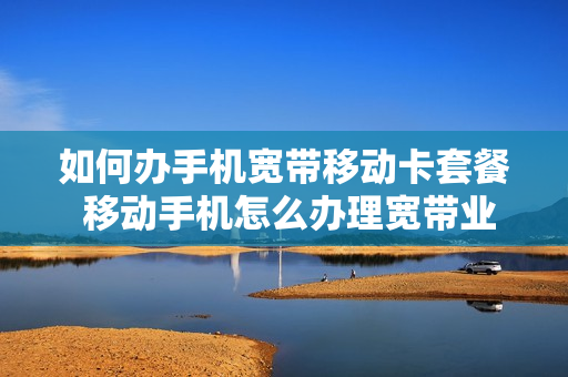 如何办手机宽带移动卡套餐 移动手机怎么办理宽带业务