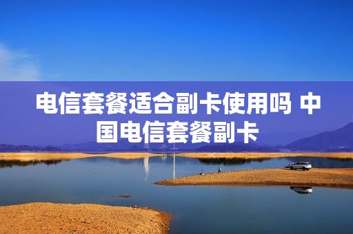 电信套餐适合副卡使用吗 中国电信套餐副卡