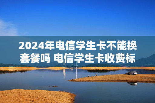 2024年电信学生卡不能换套餐吗 电信学生卡收费标准
