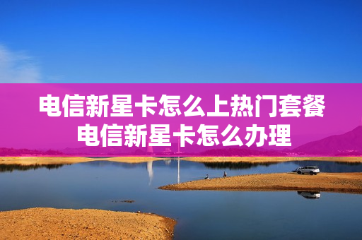电信新星卡怎么上热门套餐 电信新星卡怎么办理