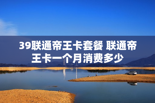 39联通帝王卡套餐 联通帝王卡一个月消费多少