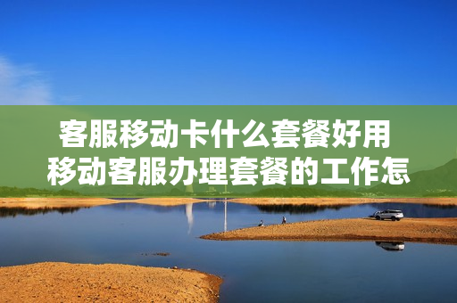客服移动卡什么套餐好用 移动客服办理套餐的工作怎么样