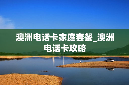 澳洲电话卡家庭套餐_澳洲电话卡攻略