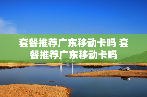 套餐推荐广东移动卡吗 套餐推荐广东移动卡吗
