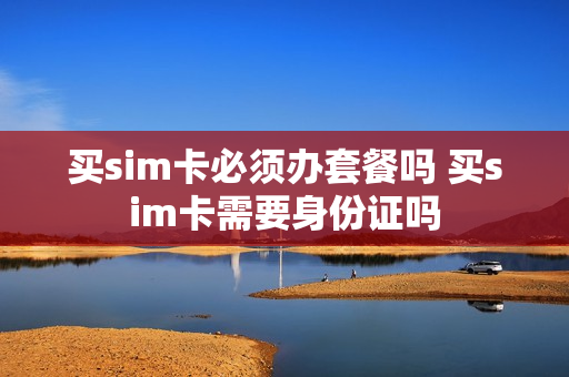 买sim卡必须办套餐吗 买sim卡需要身份证吗
