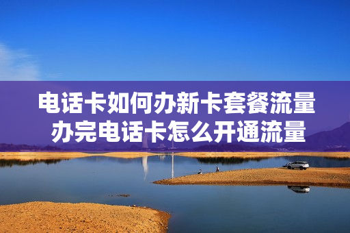 电话卡如何办新卡套餐流量 办完电话卡怎么开通流量