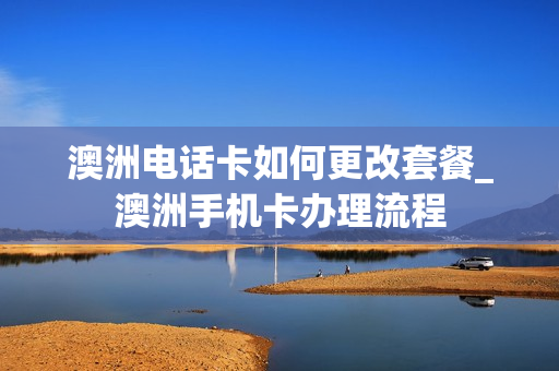 澳洲电话卡如何更改套餐_澳洲手机卡办理流程