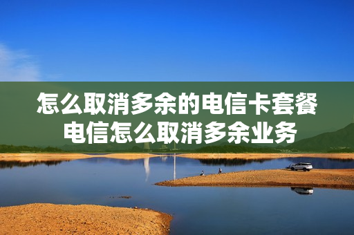 怎么取消多余的电信卡套餐 电信怎么取消多余业务