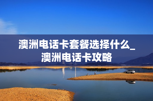 澳洲电话卡套餐选择什么_澳洲电话卡攻略