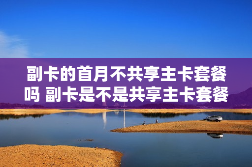 副卡的首月不共享主卡套餐吗 副卡是不是共享主卡套餐
