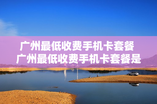 广州最低收费手机卡套餐 广州最低收费手机卡套餐是什么