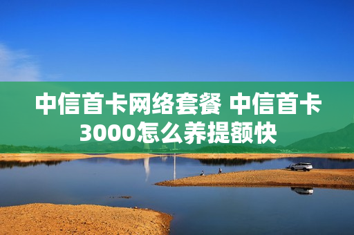 中信首卡网络套餐 中信首卡3000怎么养提额快