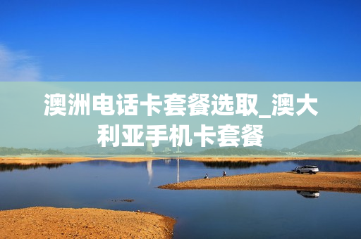 澳洲电话卡套餐选取_澳大利亚手机卡套餐