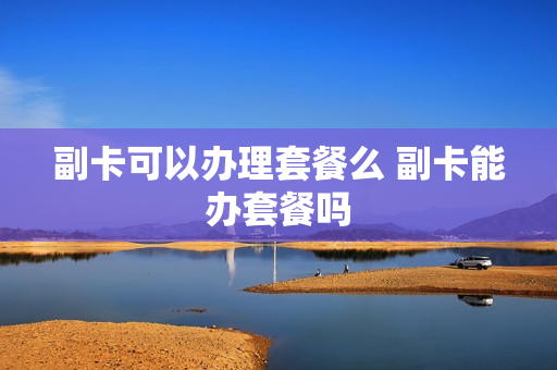 副卡可以办理套餐么 副卡能办套餐吗
