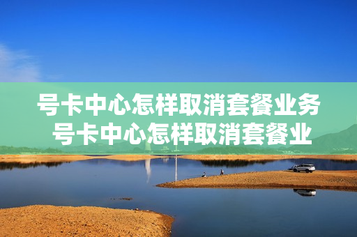 号卡中心怎样取消套餐业务 号卡中心怎样取消套餐业务呢