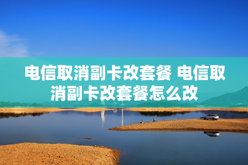 电信取消副卡改套餐 电信取消副卡改套餐怎么改