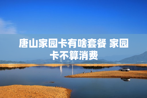 唐山家园卡有啥套餐 家园卡不算消费