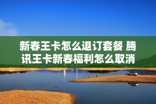 新春王卡怎么退订套餐 腾讯王卡新春福利怎么取消