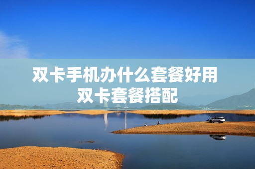 双卡手机办什么套餐好用 双卡套餐搭配