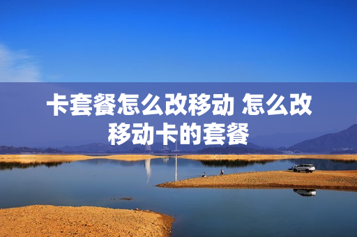 卡套餐怎么改移动 怎么改移动卡的套餐