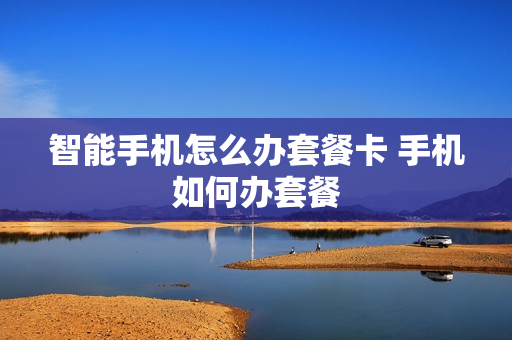 智能手机怎么办套餐卡 手机如何办套餐
