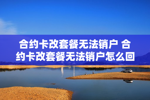 合约卡改套餐无法销户 合约卡改套餐无法销户怎么回事