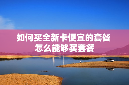 如何买全新卡便宜的套餐 怎么能够买套餐