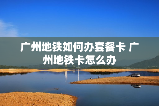 广州地铁如何办套餐卡 广州地铁卡怎么办