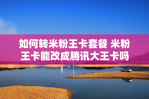 如何转米粉王卡套餐 米粉王卡能改成腾讯大王卡吗