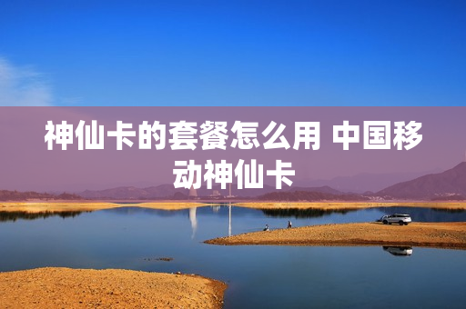 神仙卡的套餐怎么用 中国移动神仙卡