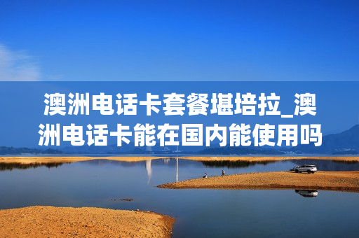 澳洲电话卡套餐堪培拉_澳洲电话卡能在国内能使用吗