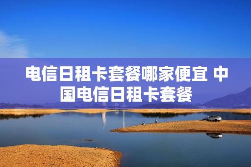 电信日租卡套餐哪家便宜 中国电信日租卡套餐