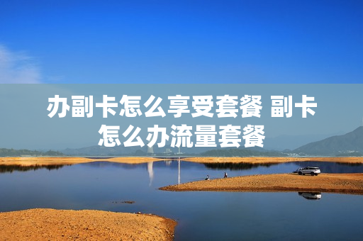 办副卡怎么享受套餐 副卡怎么办流量套餐