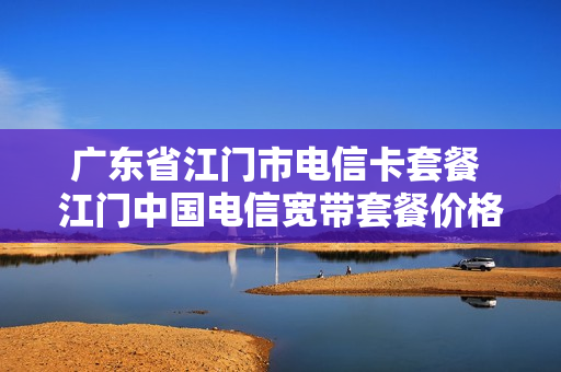 广东省江门市电信卡套餐 江门中国电信宽带套餐价格表2021