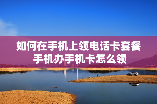 如何在手机上领电话卡套餐 手机办手机卡怎么领