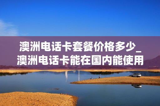 澳洲电话卡套餐价格多少_澳洲电话卡能在国内能使用吗