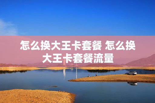 怎么换大王卡套餐 怎么换大王卡套餐流量