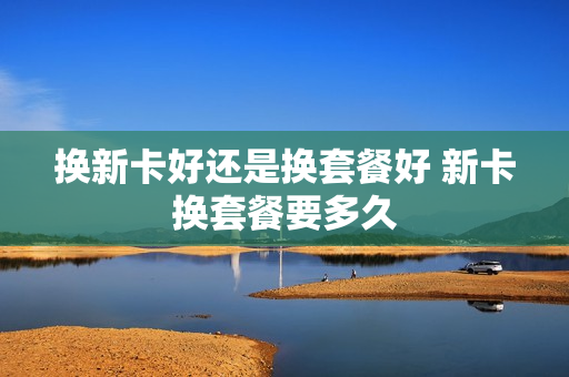 换新卡好还是换套餐好 新卡换套餐要多久