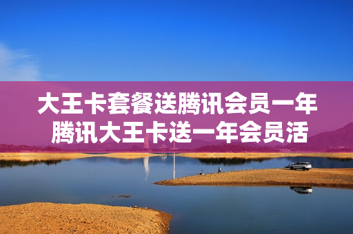 大王卡套餐送腾讯会员一年 腾讯大王卡送一年会员活动