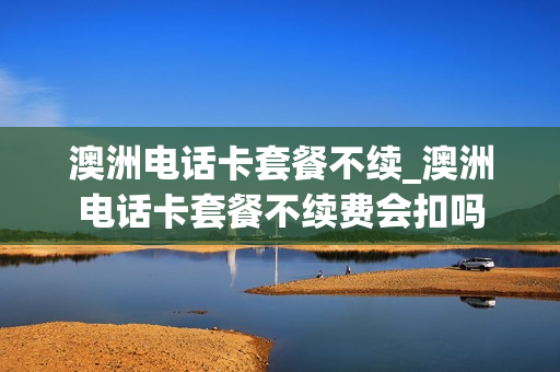 澳洲电话卡套餐不续_澳洲电话卡套餐不续费会扣吗
