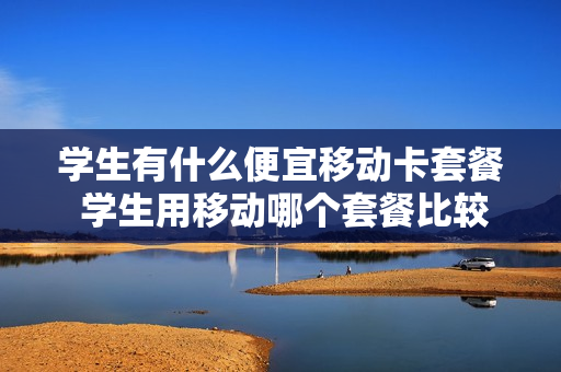 学生有什么便宜移动卡套餐 学生用移动哪个套餐比较划算