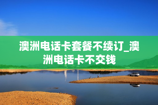 澳洲电话卡套餐不续订_澳洲电话卡不交钱