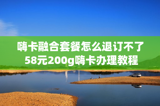 嗨卡融合套餐怎么退订不了 58元200g嗨卡办理教程