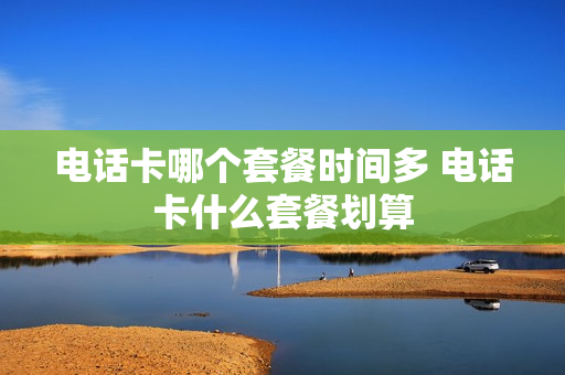 电话卡哪个套餐时间多 电话卡什么套餐划算